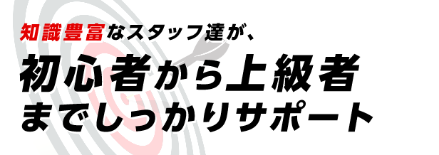 知識豊富なスタッフ達が、初心者から上級者までしっかりサポート